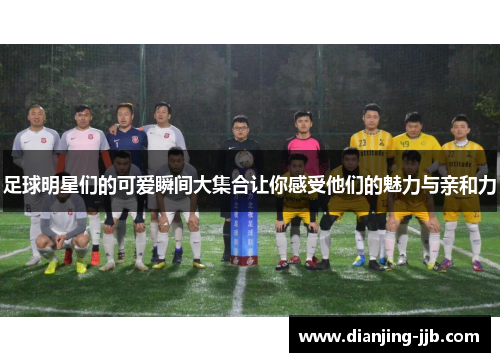 足球明星们的可爱瞬间大集合让你感受他们的魅力与亲和力